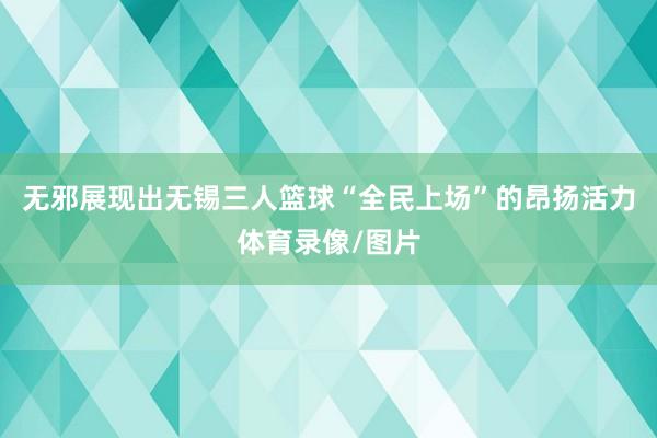 无邪展现出无锡三人篮球“全民上场”的昂扬活力体育录像/图片