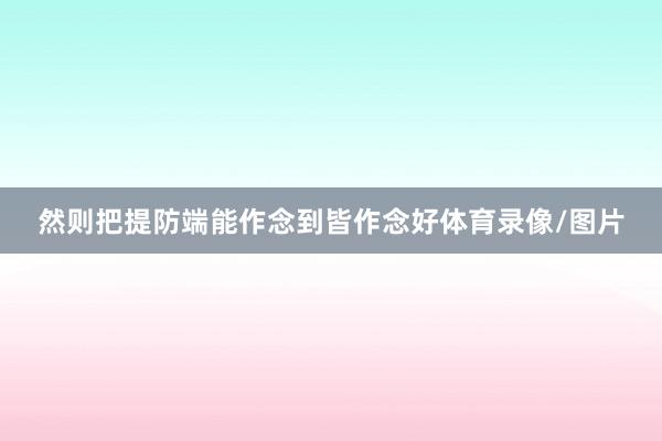 然则把提防端能作念到皆作念好体育录像/图片