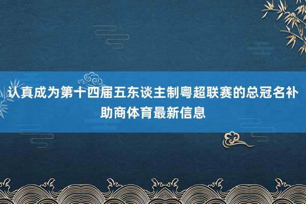 认真成为第十四届五东谈主制粤超联赛的总冠名补助商体育最新信息