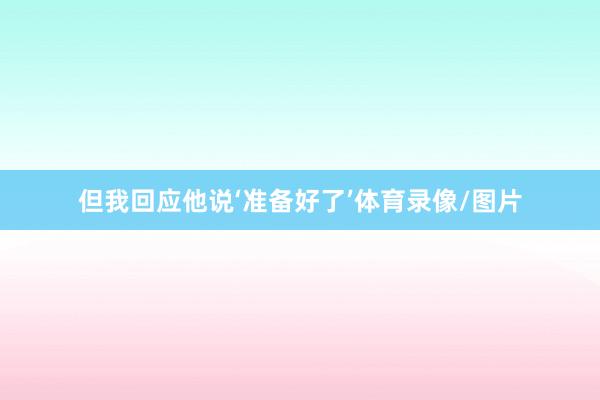 但我回应他说‘准备好了’体育录像/图片