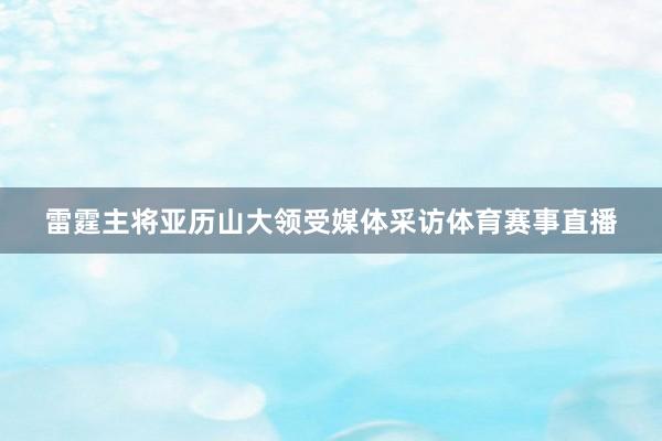 雷霆主将亚历山大领受媒体采访体育赛事直播