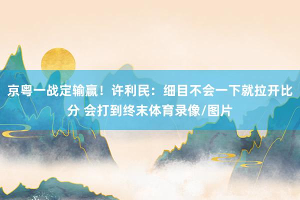 京粤一战定输赢！许利民：细目不会一下就拉开比分 会打到终末体育录像/图片