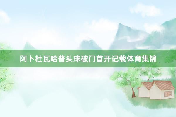 阿卜杜瓦哈普头球破门首开记载体育集锦