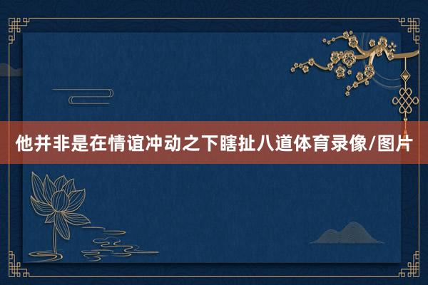 他并非是在情谊冲动之下瞎扯八道体育录像/图片