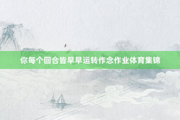 你每个回合皆早早运转作念作业体育集锦