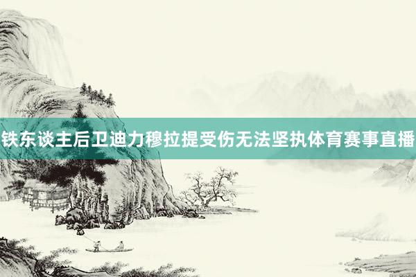 铁东谈主后卫迪力穆拉提受伤无法坚执体育赛事直播