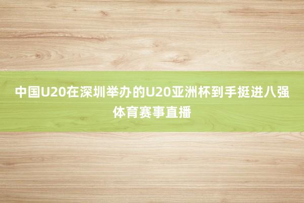 中国U20在深圳举办的U20亚洲杯到手挺进八强体育赛事直播