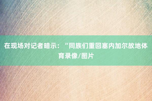在现场对记者暗示:“同族们重回塞内加尔故地体育录像/图片