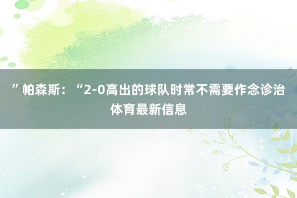 ”帕森斯：“2-0高出的球队时常不需要作念诊治体育最新信息