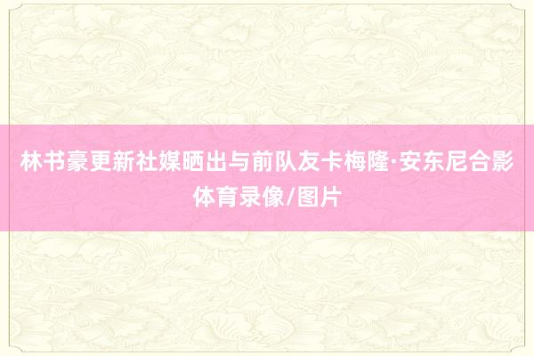 林书豪更新社媒晒出与前队友卡梅隆·安东尼合影体育录像/图片