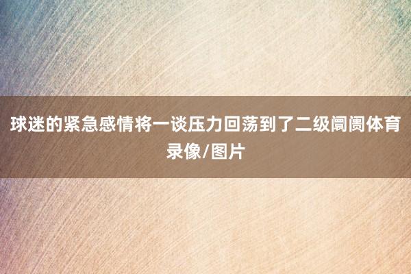 球迷的紧急感情将一谈压力回荡到了二级阛阓体育录像/图片