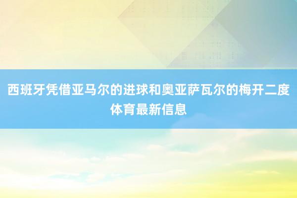 西班牙凭借亚马尔的进球和奥亚萨瓦尔的梅开二度体育最新信息