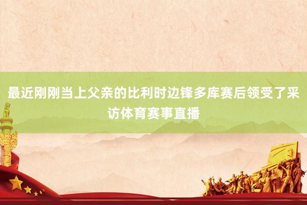最近刚刚当上父亲的比利时边锋多库赛后领受了采访体育赛事直播