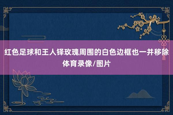 红色足球和王人铎玫瑰周围的白色边框也一并移除体育录像/图片